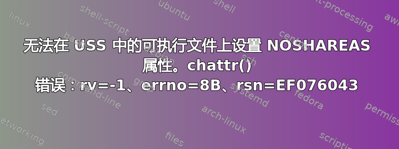 无法在 USS 中的可执行文件上设置 NOSHAREAS 属性。chattr() 错误：rv=-1、errno=8B、rsn=EF076043