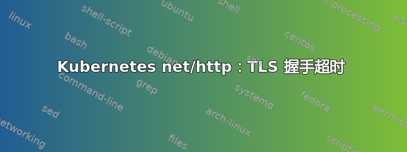 Kubernetes net/http：TLS 握手超时