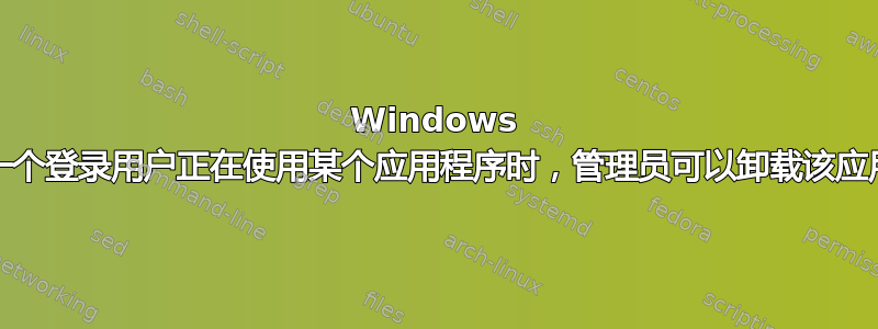 Windows 10：当另一个登录用户正在使用某个应用程序时，管理员可以卸载该应用程序吗？