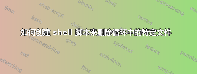 如何创建 shell 脚本来删除循环中的特定文件 