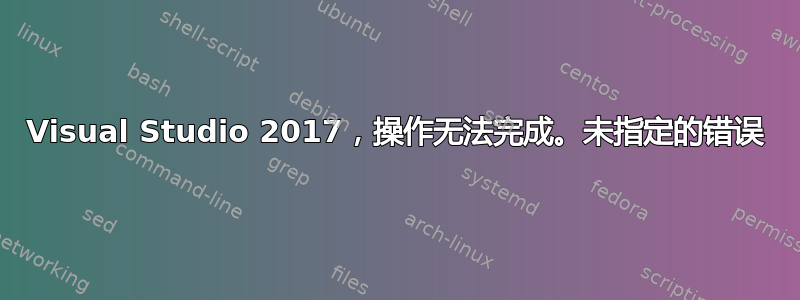 Visual Studio 2017，操作无法完成。未指定的错误