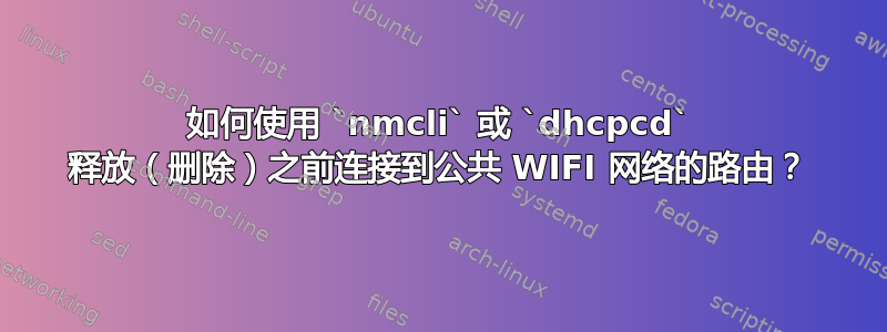 如何使用 `nmcli` 或 `dhcpcd` 释放（删除）之前连接到公共 WIFI 网络的路由？