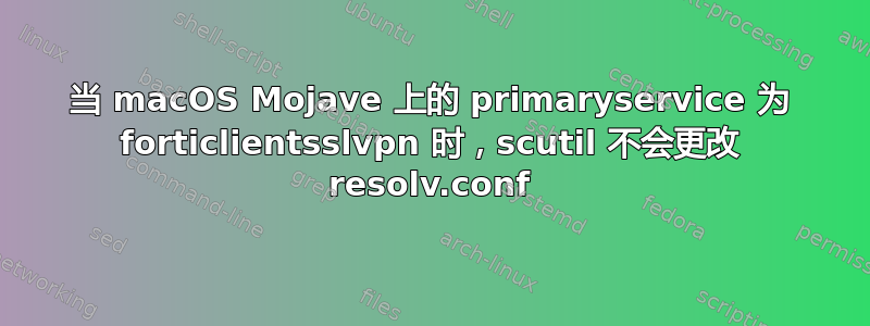 当 macOS Mojave 上的 primaryservice 为 forticlientsslvpn 时，scutil 不会更改 resolv.conf