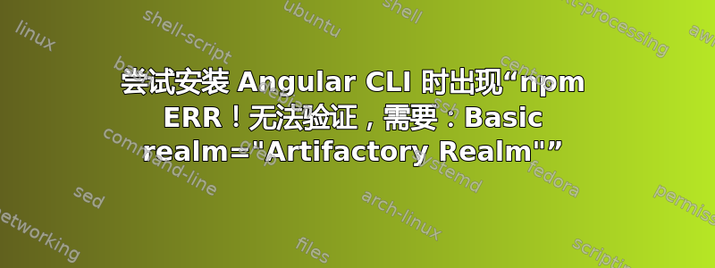 尝试安装 Angular CLI 时出现“npm ERR！无法验证，需要：Basic realm="Artifactory Realm"”