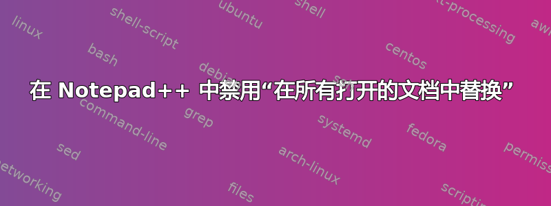 在 Notepad++ 中禁用“在所有打开的文档中替换”