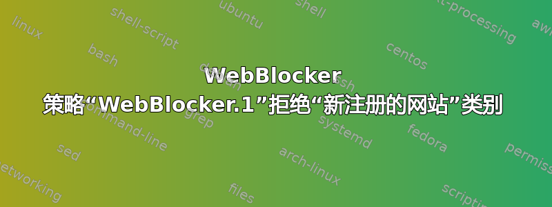 WebBlocker 策略“WebBlocker.1”拒绝“新注册的网站”类别