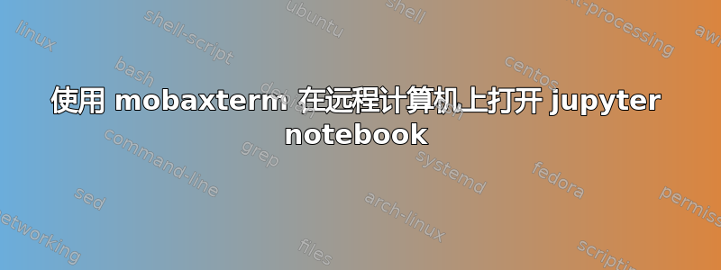 使用 mobaxterm 在远程计算机上打开 jupyter notebook