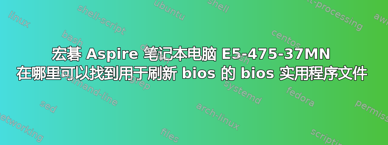 宏碁 Aspire 笔记本电脑 E5-475-37MN 在哪里可以找到用于刷新 bios 的 bios 实用程序文件