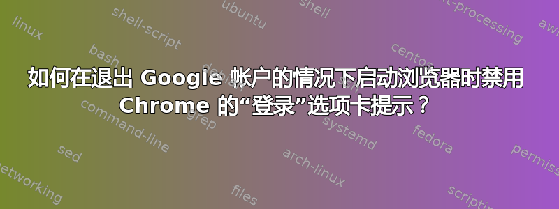 如何在退出 Google 帐户的情况下启动浏览器时禁用 Chrome 的“登录”选项卡提示？