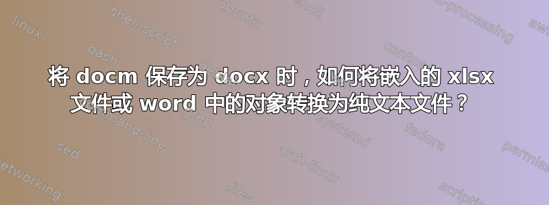 将 docm 保存为 docx 时，如何将嵌入的 xlsx 文件或 word 中的对象转换为纯文本文件？