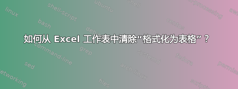 如何从 Excel 工作表中清除“格式化为表格”？