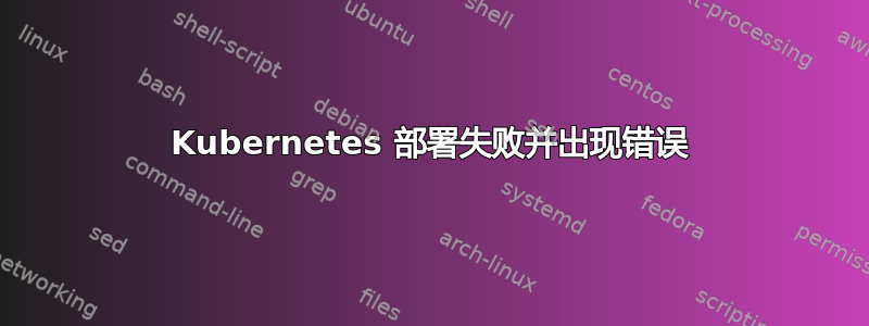 Kubernetes 部署失败并出现错误