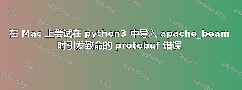 在 Mac 上尝试在 python3 中导入 apache_beam 时引发致命的 protobuf 错误