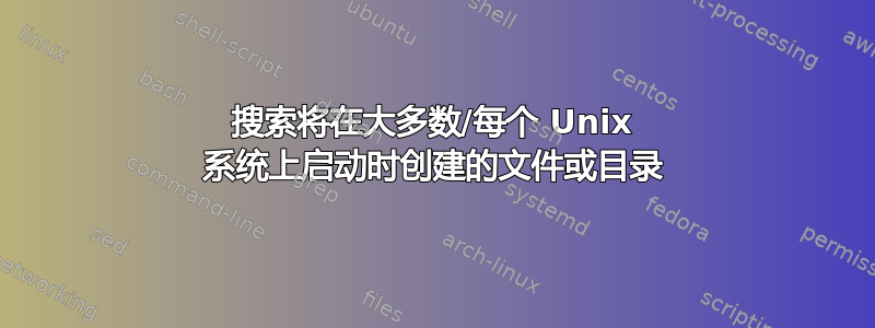 搜索将在大多数/每个 Unix 系统上启动时创建的文件或目录