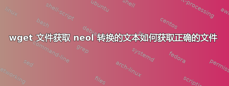 wget 文件获取 neol 转换的文本如何获取正确的文件