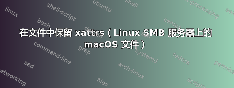在文件中保留 xattrs（Linux SMB 服务器上的 macOS 文件）