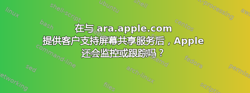 在与 ara.apple.com 提供客户支持屏幕共享服务后，Apple 还会监控或跟踪吗？