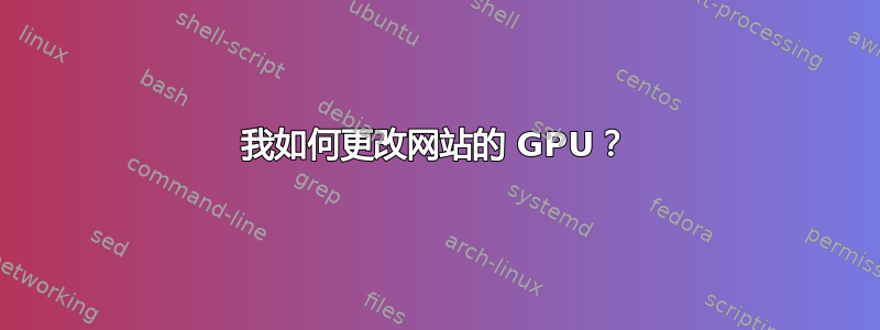 我如何更改网站的 GPU？