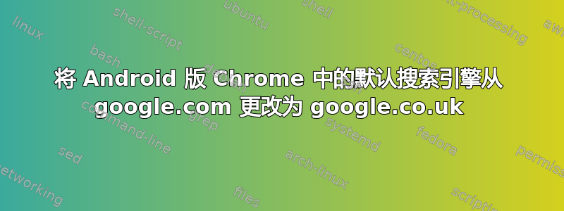 将 Android 版 Chrome 中的默认搜索引擎从 google.com 更改为 google.co.uk