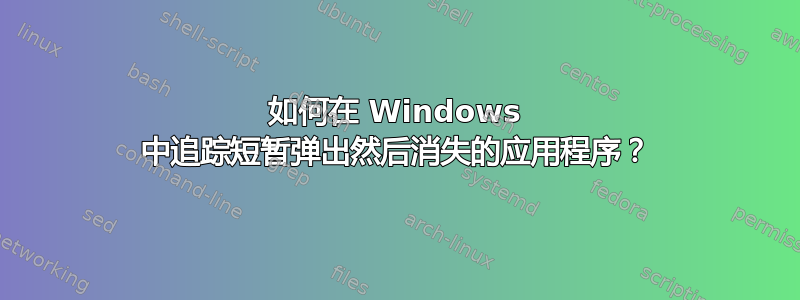 如何在 Windows 中追踪短暂弹出然后消失的应用程序？