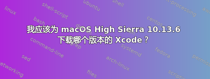 我应该为 macOS High Sierra 10.13.6 下载哪个版本的 Xcode？