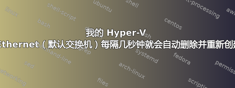 我的 Hyper-V vEthernet（默认交换机）每隔几秒钟就会自动删除并重新创建