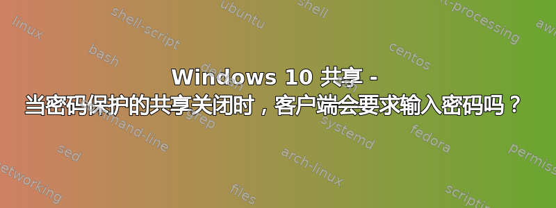 Windows 10 共享 - 当密码保护的共享关闭时，客户端会要求输入密码吗？