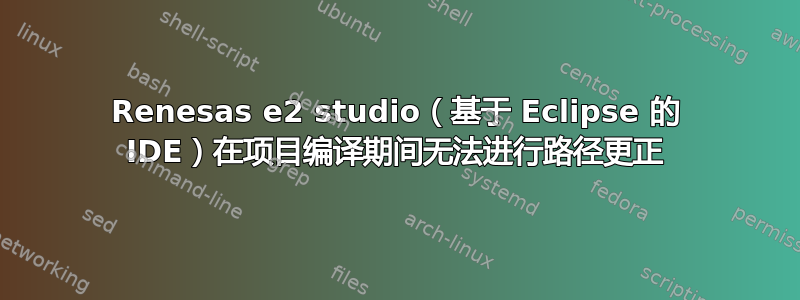 Renesas e2 studio（基于 Eclipse 的 IDE）在项目编译期间无法进行路径更正