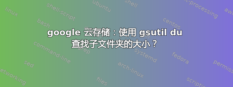 google 云存储：使用 gsutil du 查找子文件夹的大小？