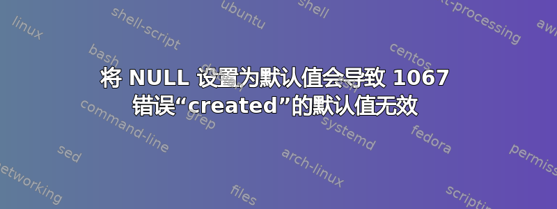 将 NULL 设置为默认值会导致 1067 错误“created”的默认值无效