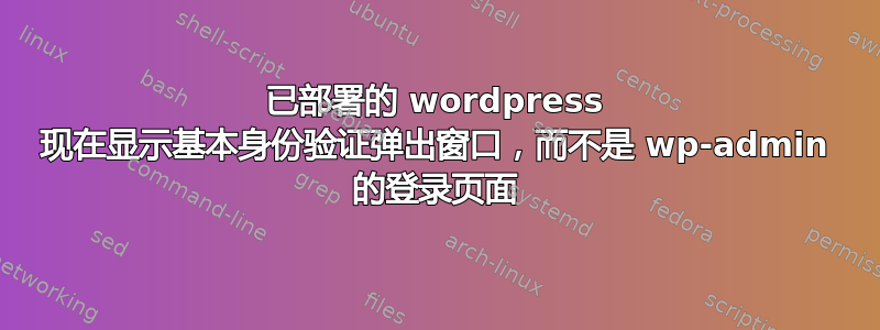 已部署的 wordpress 现在显示基本身份验证弹出窗口，而不是 wp-admin 的登录页面