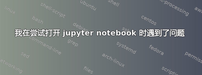 我在尝试打开 jupyter notebook 时遇到了问题