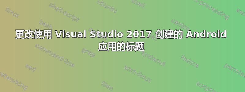 更改使用 Visual Studio 2017 创建的 Android 应用的标题