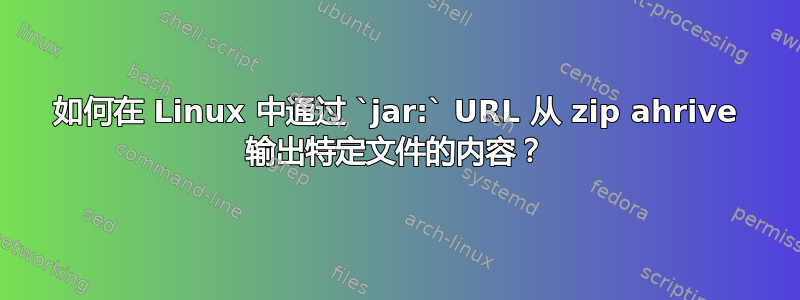 如何在 Linux 中通过 `jar:` URL 从 zip ahrive 输出特定文件的内容？