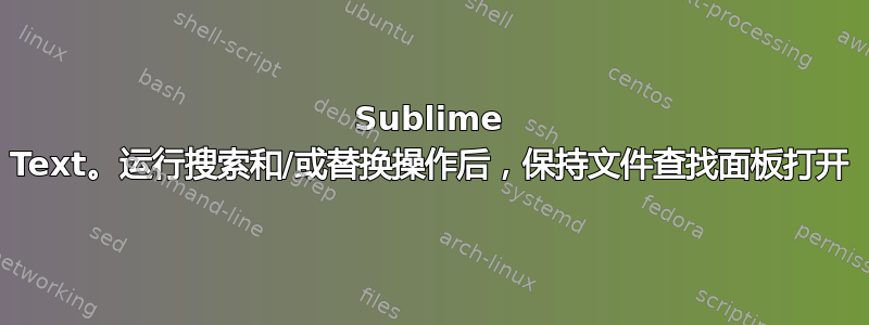 Sublime Text。运行搜索和/或替换操作后，保持文件查找面板打开