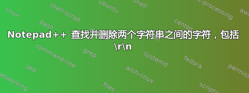 Notepad++ 查找并删除两个字符串之间的字符，包括 \r\n