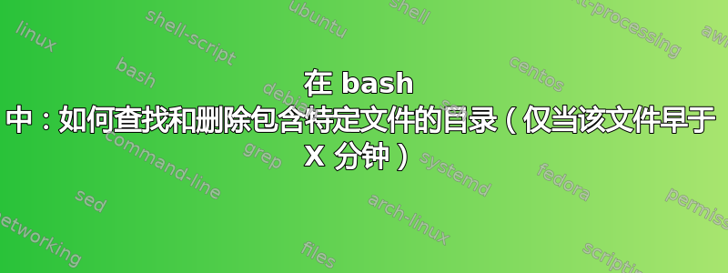 在 bash 中：如何查找和删除包含特定文件的目录（仅当该文件早于 X 分钟）