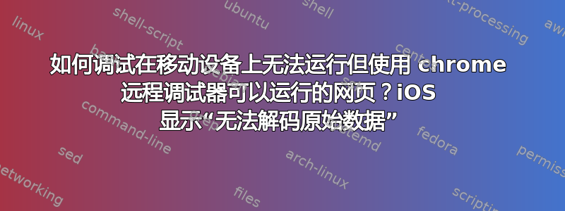 如何调试在移动设备上无法运行但使用 chrome 远程调试器可以运行的网页？iOS 显示“无法解码原始数据”