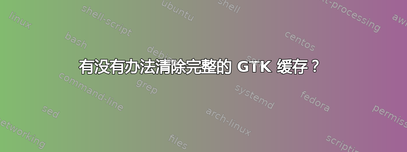 有没有办法清除完整的 GTK 缓存？