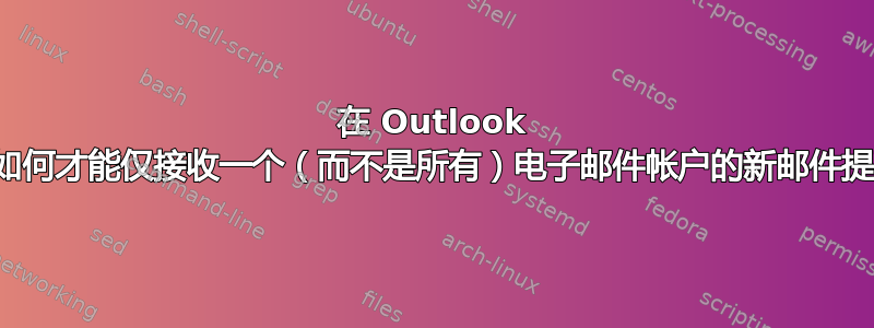 在 Outlook 中，如何才能仅接收一个（而不是所有）电子邮件帐户的新邮件提醒？