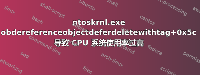 ntoskrnl.exe obdereferenceobjectdeferdeletewithtag+0x5c 导致 CPU 系统使用率过高