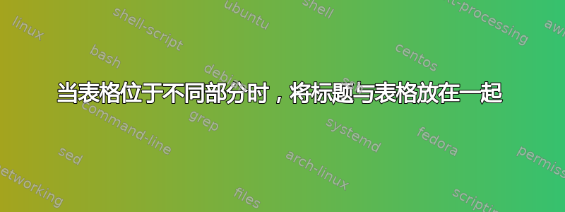 当表格位于不同部分时，将标题与表格放在一起