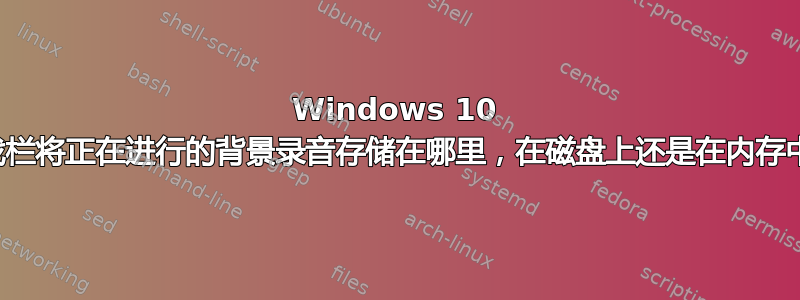 Windows 10 游戏栏将正在进行的背景录音存储在哪里，在磁盘上还是在内存中？