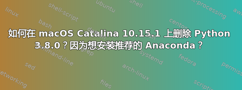 如何在 macOS Catalina 10.15.1 上删除 Python 3.8.0？因为想安装推荐的 Anaconda？