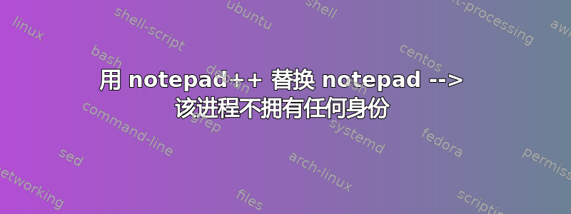 用 notepad++ 替换 notepad --> 该进程不拥有任何身份