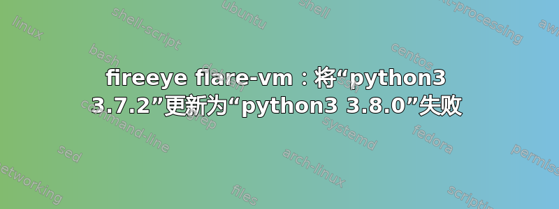 fireeye flare-vm：将“python3 3.7.2”更新为“python3 3.8.0”失败
