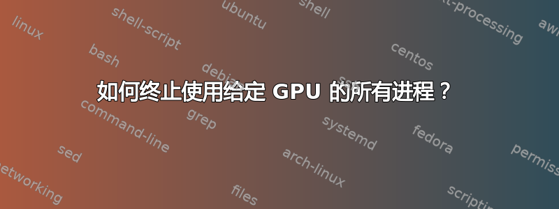 如何终止使用给定 GPU 的所有进程？
