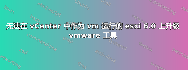 无法在 vCenter 中作为 vm 运行的 esxi 6.0 上升级 vmware 工具