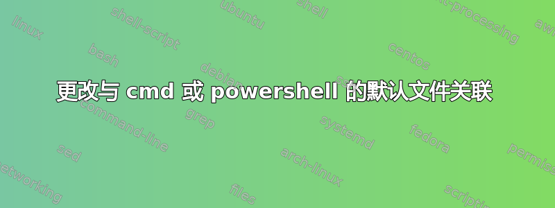 更改与 cmd 或 powershell 的默认文件关联