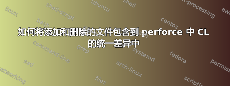 如何将添加和删除的文件包含到 perforce 中 CL 的统一差异中